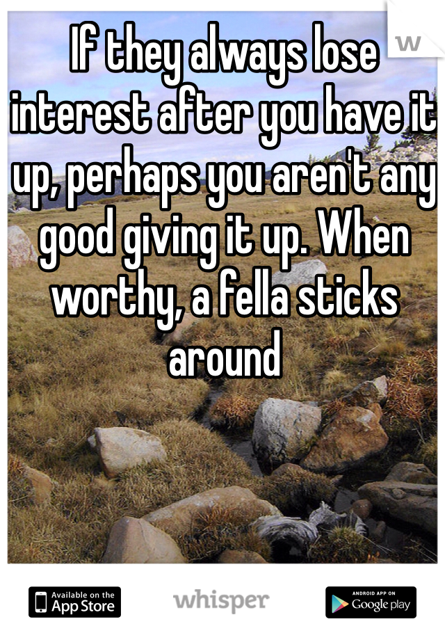 If they always lose interest after you have it up, perhaps you aren't any good giving it up. When worthy, a fella sticks around