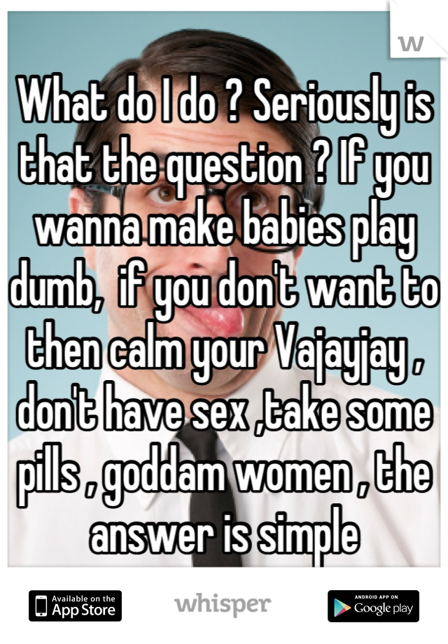 What do I do ? Seriously is that the question ? If you wanna make babies play dumb,  if you don't want to then calm your Vajayjay , don't have sex ,take some pills , goddam women , the answer is simple