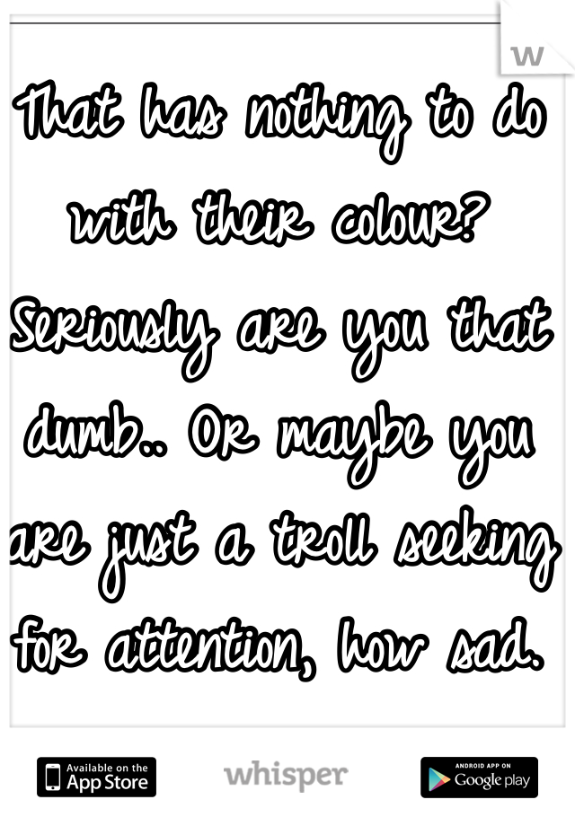 That has nothing to do with their colour? Seriously are you that dumb.. Or maybe you are just a troll seeking for attention, how sad.