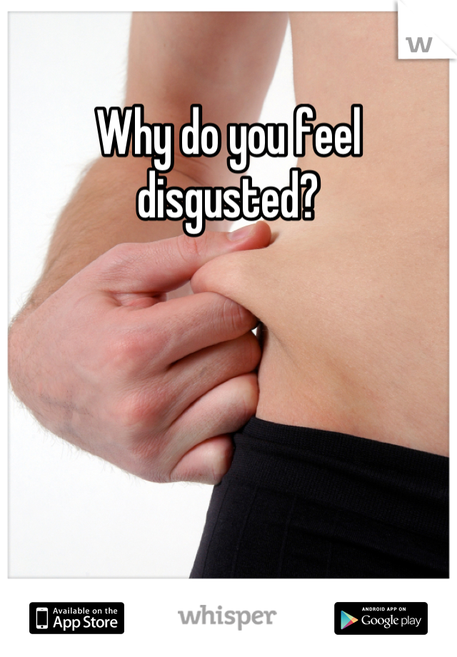 Why do you feel disgusted?