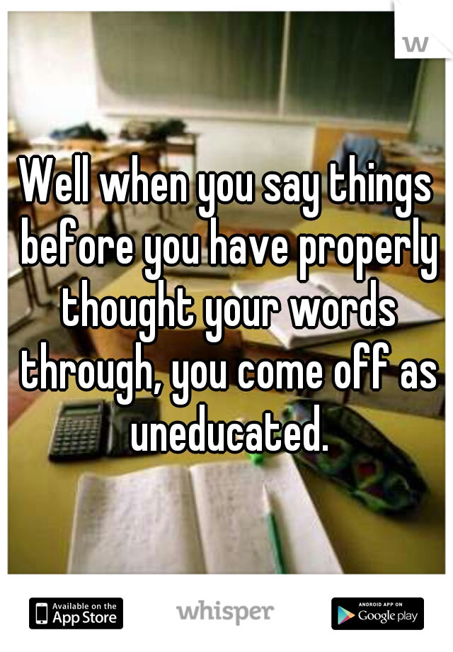 Well when you say things before you have properly thought your words through, you come off as uneducated.