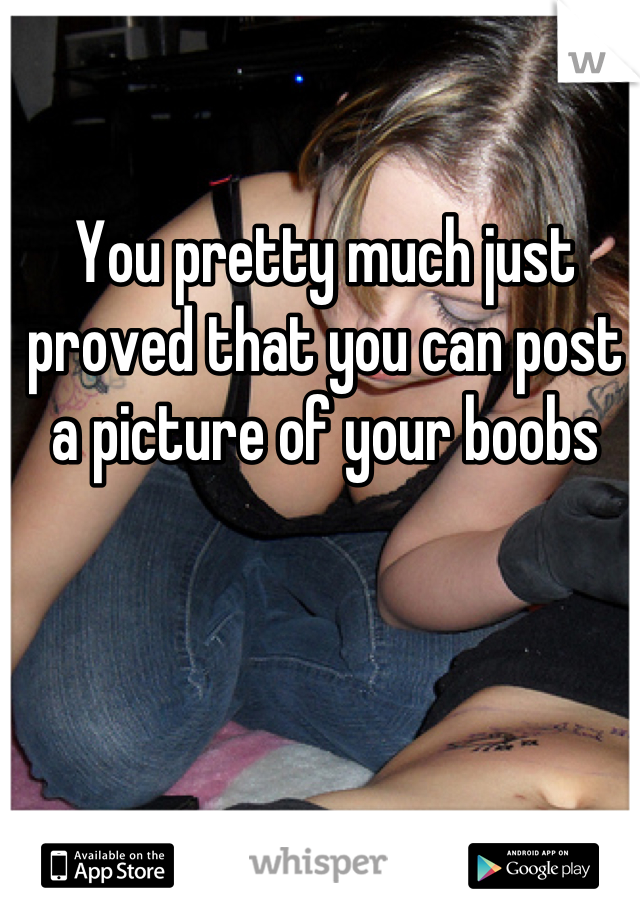 You pretty much just proved that you can post a picture of your boobs