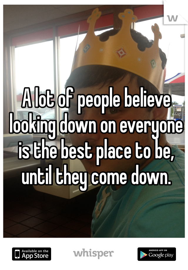 A lot of people believe looking down on everyone is the best place to be, until they come down. 