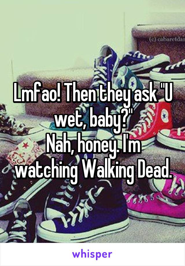 Lmfao! Then they ask "U wet, baby?"
Nah, honey. I'm watching Walking Dead.