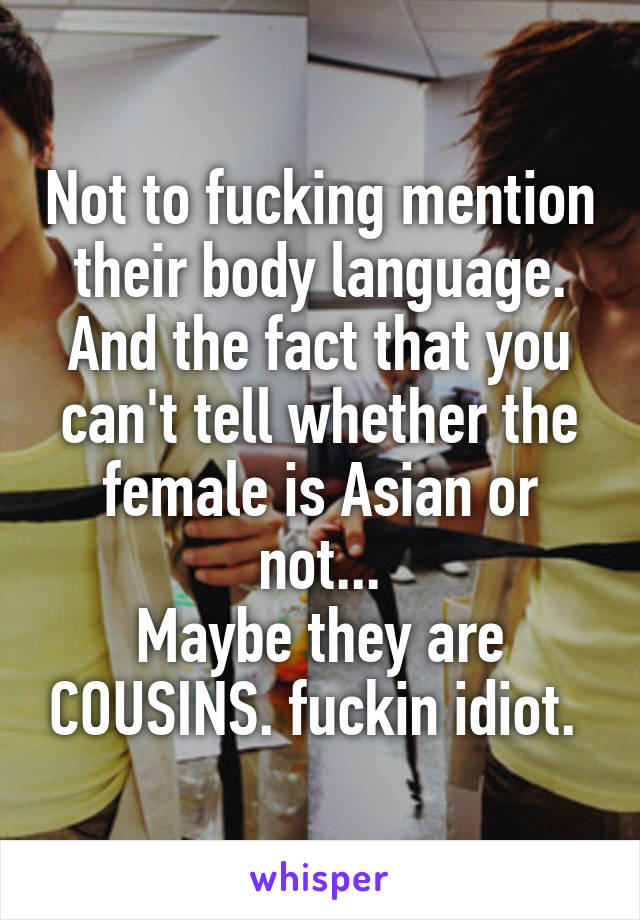 Not to fucking mention their body language. And the fact that you can't tell whether the female is Asian or not...
Maybe they are COUSINS. fuckin idiot. 