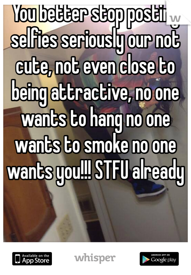 You better stop posting selfies seriously our not cute, not even close to being attractive, no one wants to hang no one wants to smoke no one wants you!!! STFU already