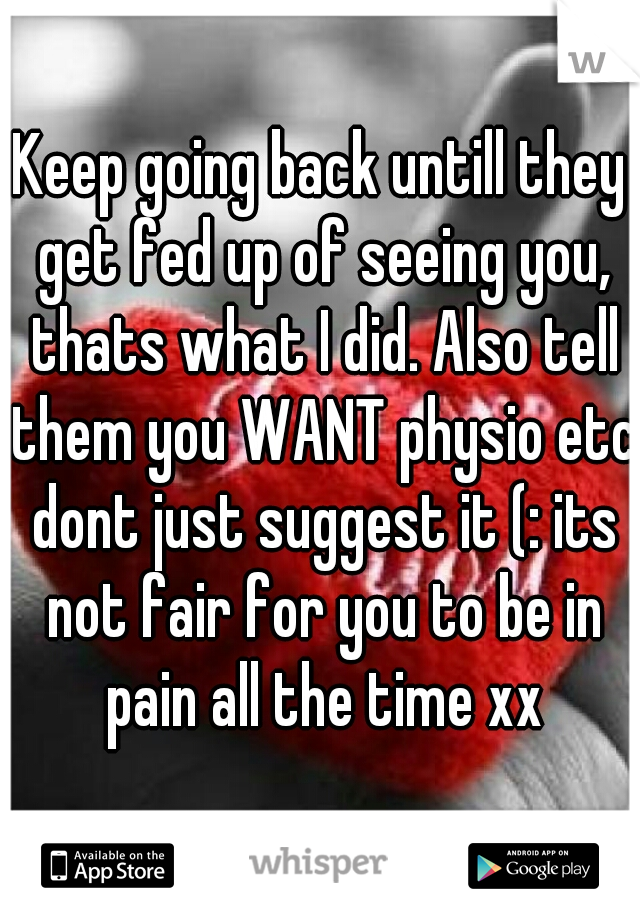 Keep going back untill they get fed up of seeing you, thats what I did. Also tell them you WANT physio etc dont just suggest it (: its not fair for you to be in pain all the time xx