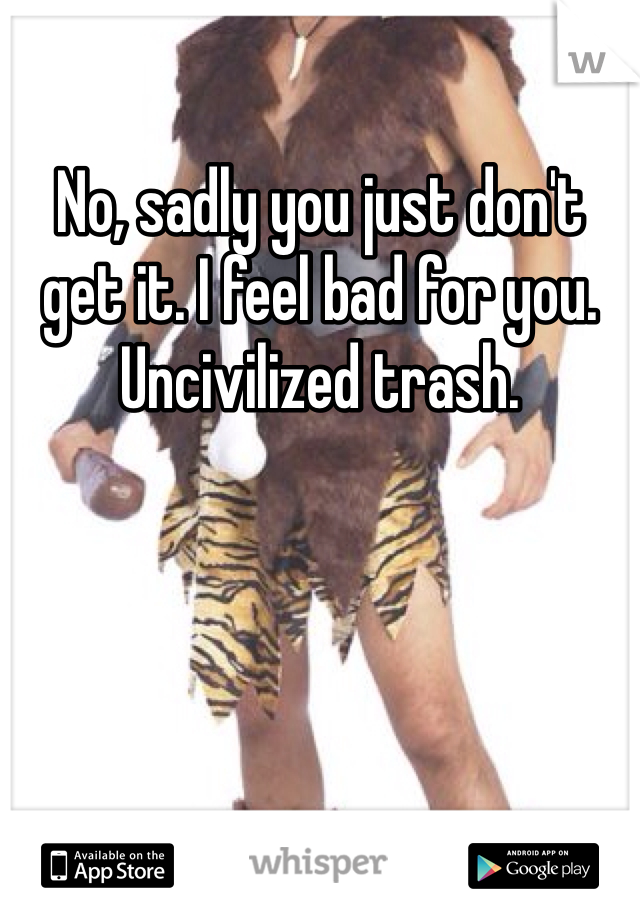 No, sadly you just don't get it. I feel bad for you. Uncivilized trash. 