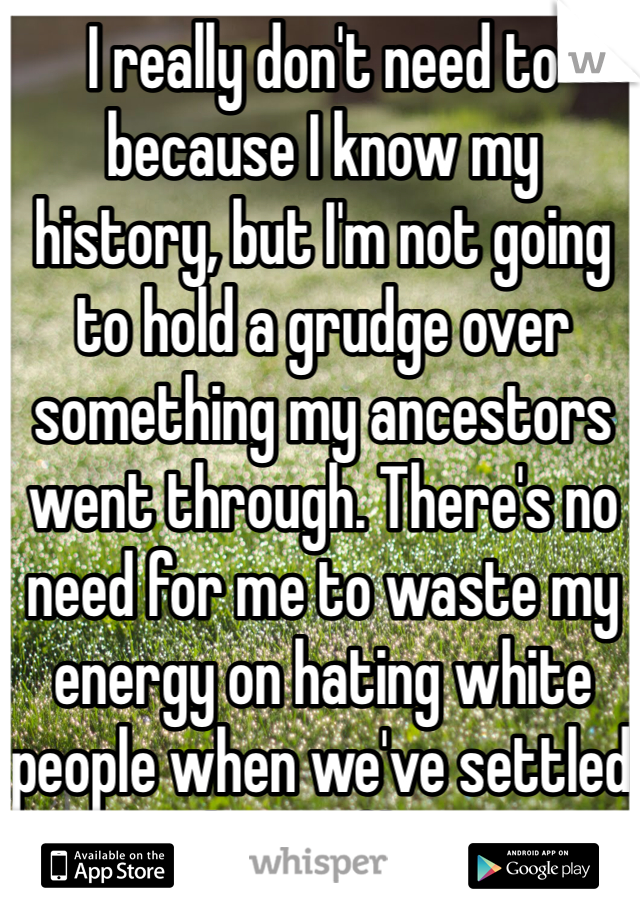 I really don't need to because I know my history, but I'm not going to hold a grudge over something my ancestors went through. There's no need for me to waste my energy on hating white people when we've settled the conflict.