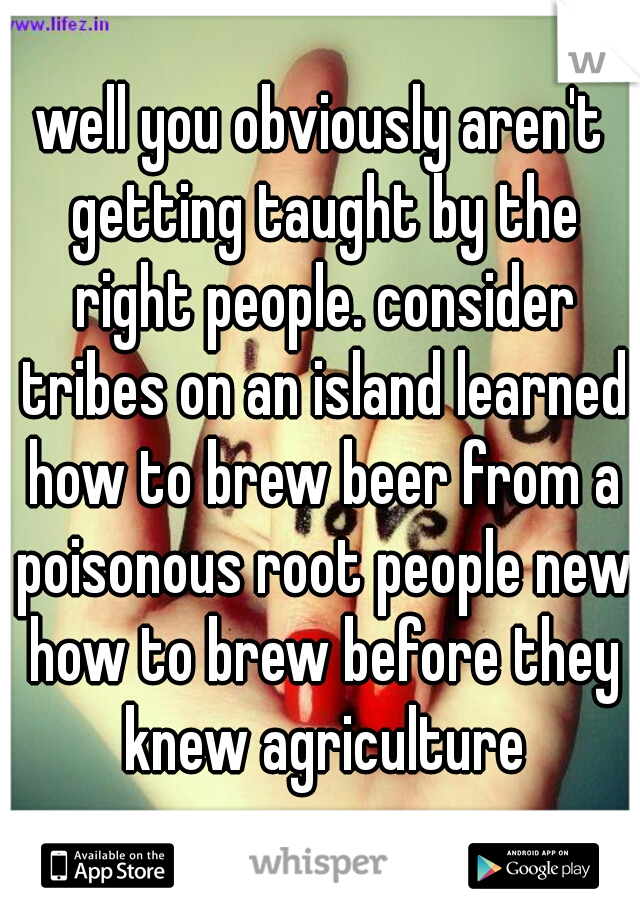 well you obviously aren't getting taught by the right people. consider tribes on an island learned how to brew beer from a poisonous root people new how to brew before they knew agriculture