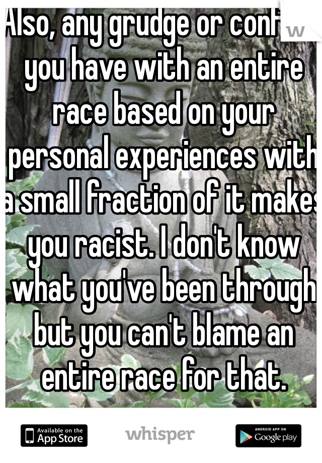 Also, any grudge or conflict you have with an entire race based on your personal experiences with a small fraction of it makes you racist. I don't know what you've been through but you can't blame an entire race for that.