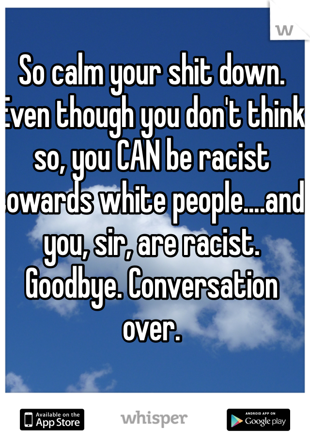 So calm your shit down. Even though you don't think so, you CAN be racist towards white people....and you, sir, are racist. Goodbye. Conversation over.