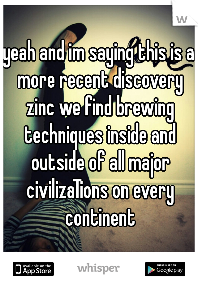 yeah and im saying this is a more recent discovery zinc we find brewing techniques inside and outside of all major civilizaTions on every continent