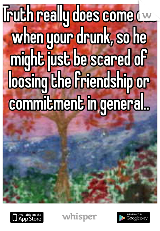 Truth really does come out when your drunk, so he might just be scared of loosing the friendship or commitment in general.. 