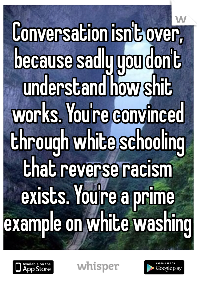 Conversation isn't over, because sadly you don't understand how shit works. You're convinced through white schooling that reverse racism exists. You're a prime example on white washing 