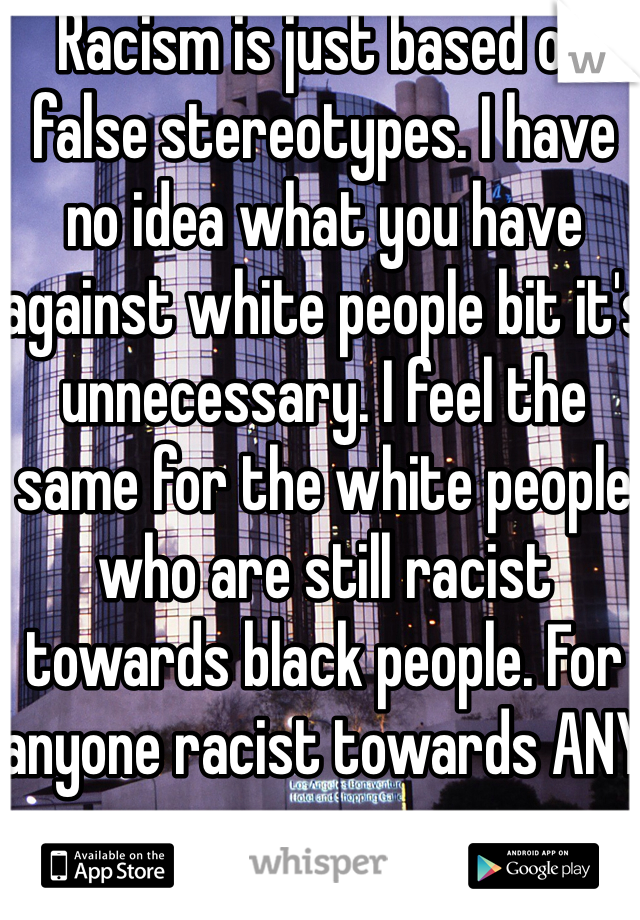 Racism is just based on false stereotypes. I have no idea what you have against white people bit it's unnecessary. I feel the same for the white people who are still racist towards black people. For anyone racist towards ANY race.