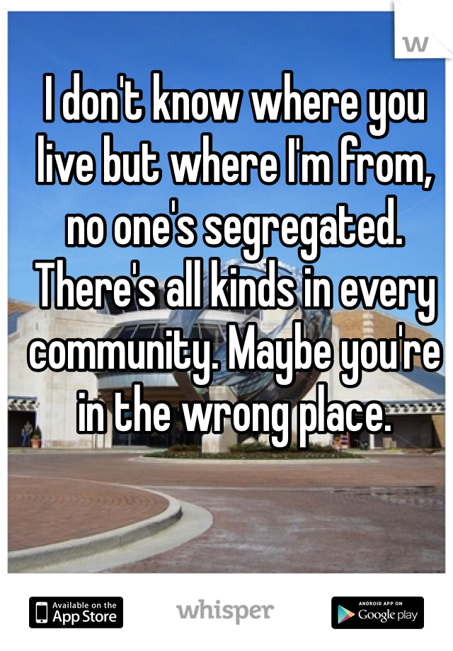 I don't know where you live but where I'm from, no one's segregated. There's all kinds in every community. Maybe you're in the wrong place.