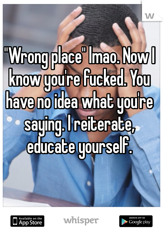 "Wrong place" lmao. Now I know you're fucked. You have no idea what you're saying. I reiterate, educate yourself. 