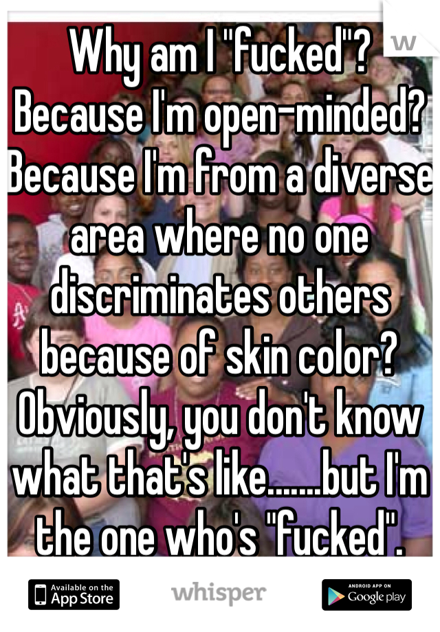 Why am I "fucked"? Because I'm open-minded? Because I'm from a diverse area where no one discriminates others because of skin color? Obviously, you don't know what that's like.......but I'm the one who's "fucked".