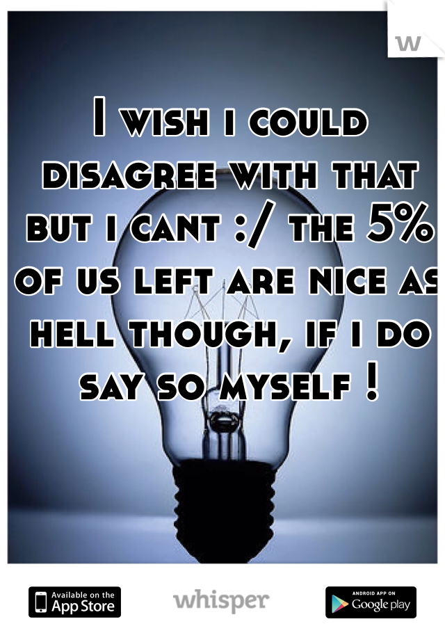 I wish i could disagree with that but i cant :/ the 5% of us left are nice as hell though, if i do say so myself !