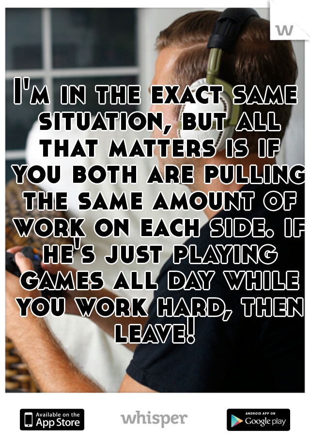 I'm in the exact same situation, but all that matters is if you both are pulling the same amount of work on each side. if he's just playing games all day while you work hard, then leave! 