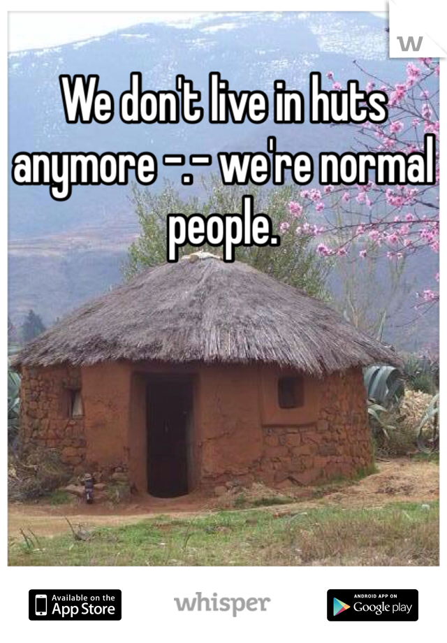 We don't live in huts anymore -.- we're normal people.
