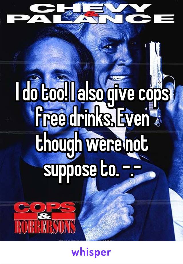 I do too! I also give cops free drinks. Even though were not suppose to. -.-