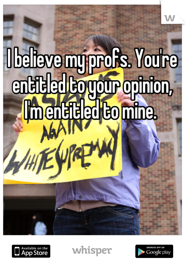 I believe my profs. You're entitled to your opinion, I'm entitled to mine. 