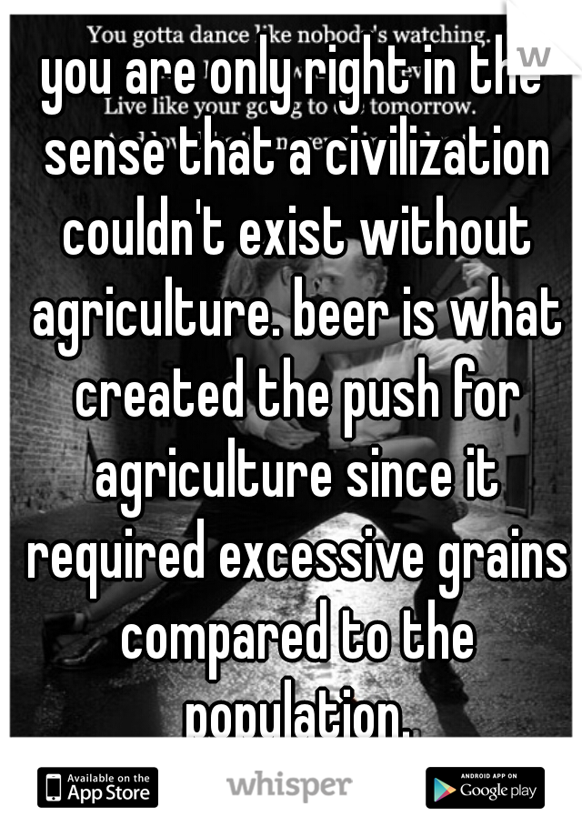 you are only right in the sense that a civilization couldn't exist without agriculture. beer is what created the push for agriculture since it required excessive grains compared to the population.