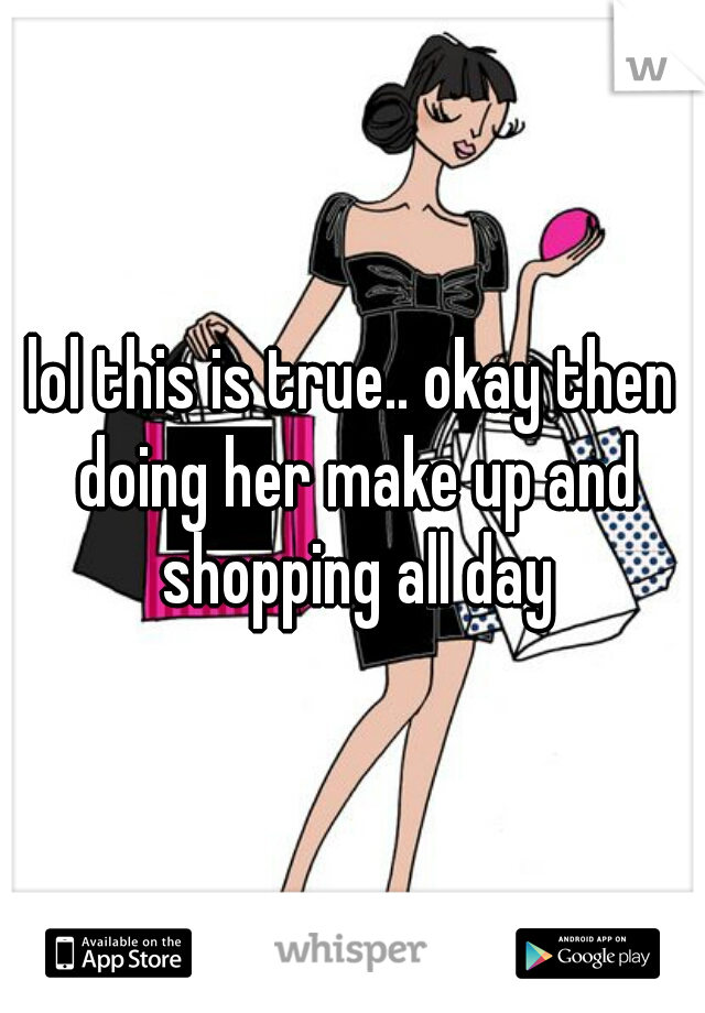 lol this is true.. okay then doing her make up and shopping all day