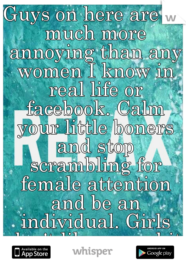 Guys on here are so much more annoying than any women I know in real life or facebook. Calm your little boners and stop scrambling for female attention and be an individual. Girls don't like your shit