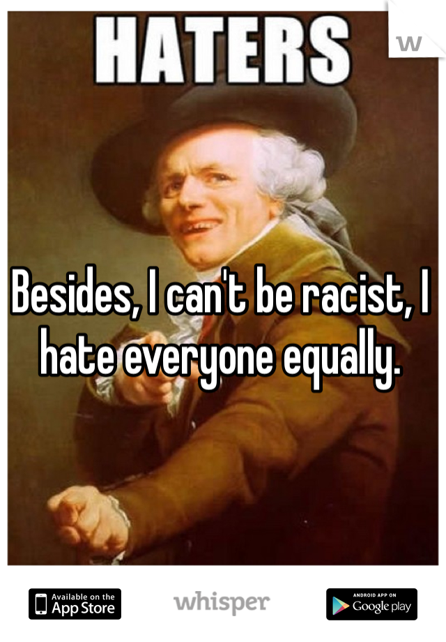 Besides, I can't be racist, I hate everyone equally.