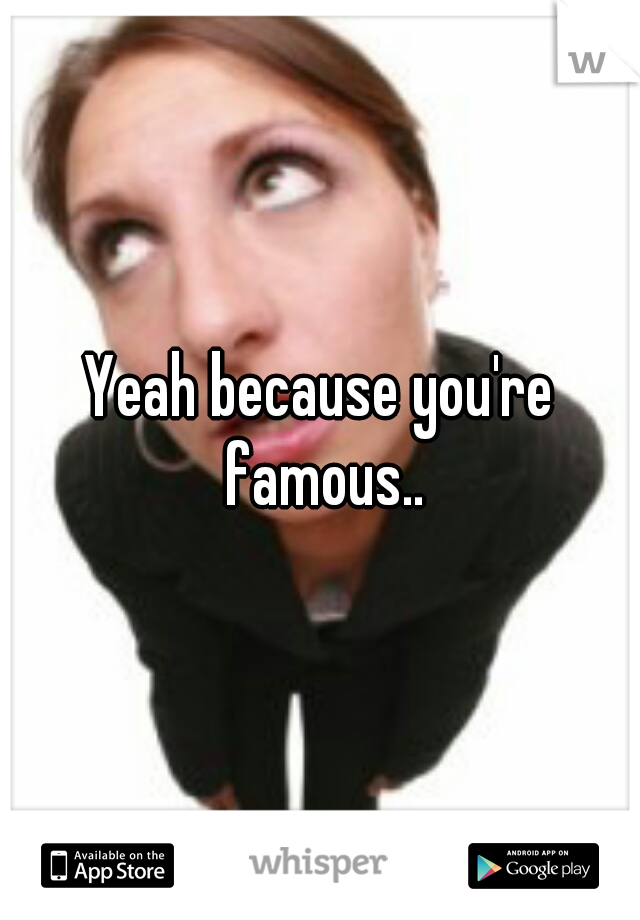 Yeah because you're famous..