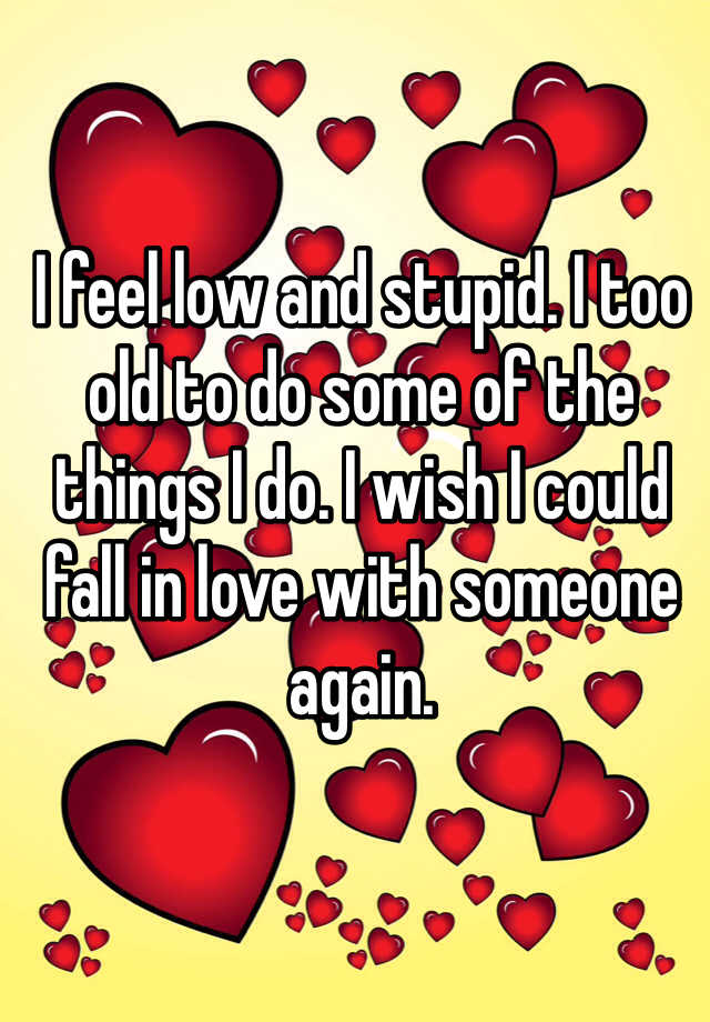 i-feel-low-and-stupid-i-too-old-to-do-some-of-the-things-i-do-i-wish