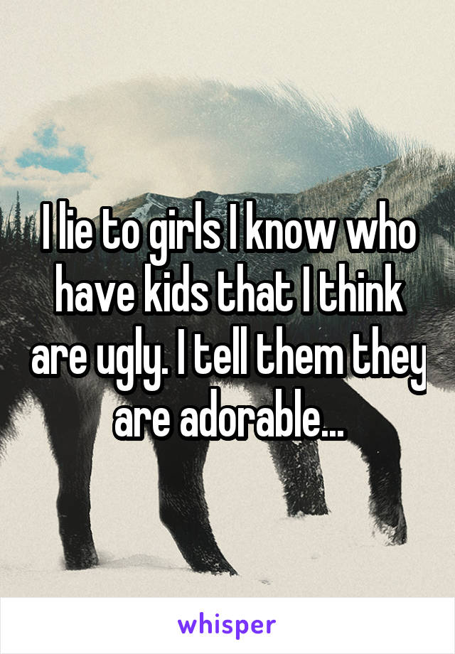 I lie to girls I know who have kids that I think are ugly. I tell them they are adorable...
