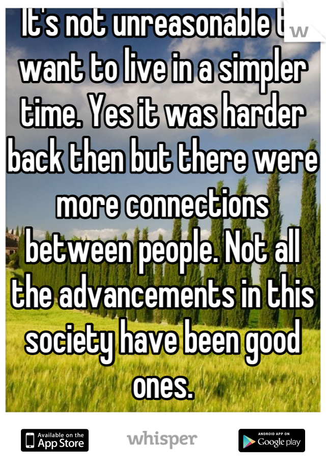 It's not unreasonable to want to live in a simpler time. Yes it was harder back then but there were more connections between people. Not all the advancements in this society have been good ones.