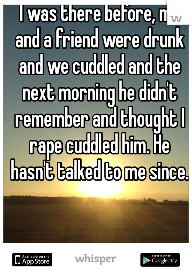 I was there before, me and a friend were drunk and we cuddled and the next morning he didn't remember and thought I rape cuddled him. He hasn't talked to me since.