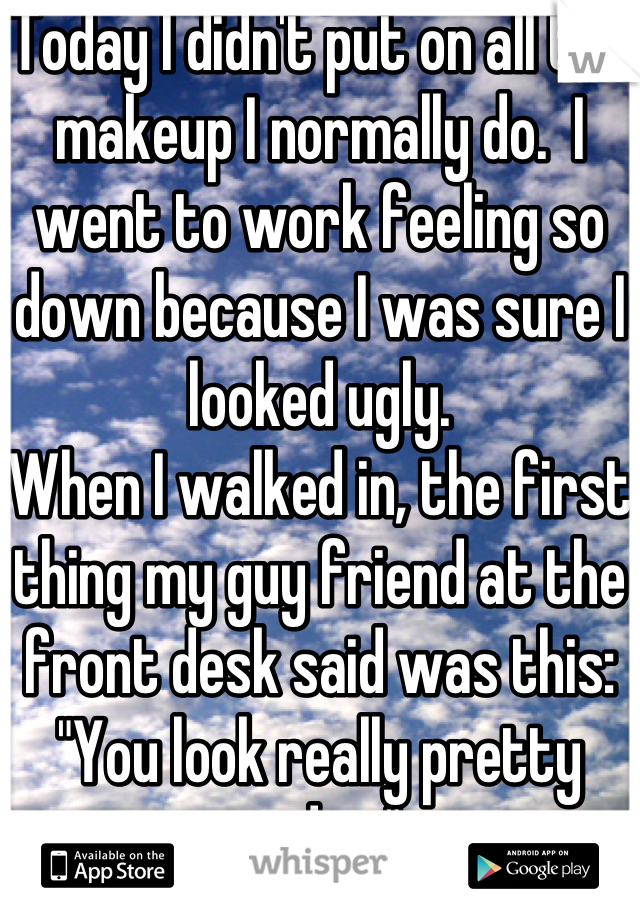 Today I didn't put on all the makeup I normally do.  I went to work feeling so down because I was sure I looked ugly.
When I walked in, the first thing my guy friend at the front desk said was this:
"You look really pretty today."