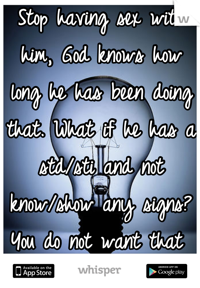 Stop having sex with him, God knows how long he has been doing that. What if he has a std/sti and not know/show any signs? You do not want that 