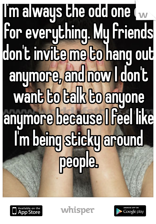 I'm always the odd one out for everything. My friends don't invite me to hang out anymore, and now I don't want to talk to anyone anymore because I feel like I'm being sticky around people. 
