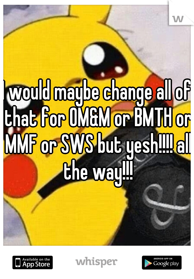I would maybe change all of that for OM&M or BMTH or MMF or SWS but yesh!!!! all the way!!!