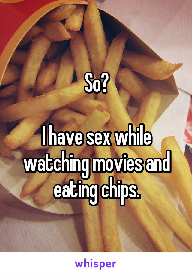 So?

I have sex while watching movies and eating chips.