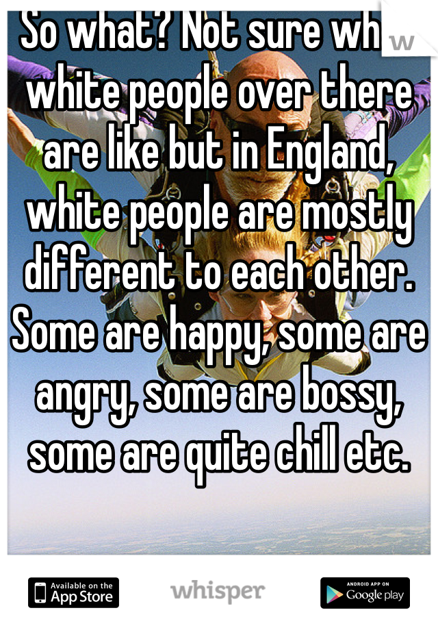 So what? Not sure what white people over there are like but in England, white people are mostly different to each other. Some are happy, some are angry, some are bossy, some are quite chill etc. 