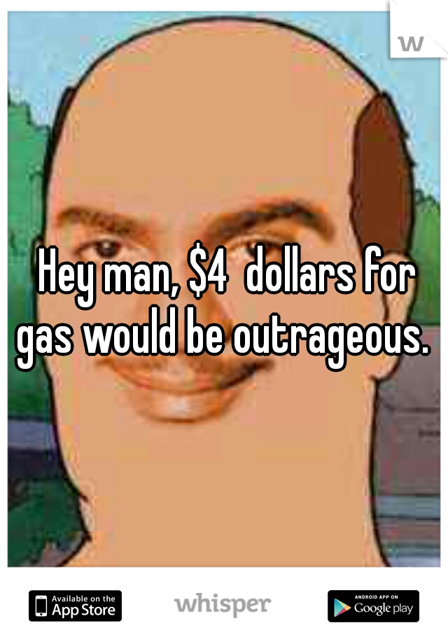  Hey man, $4  dollars for gas would be outrageous. 