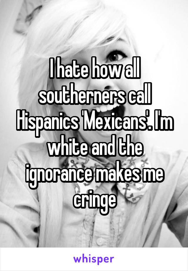 I hate how all southerners call Hispanics 'Mexicans'. I'm white and the ignorance makes me cringe