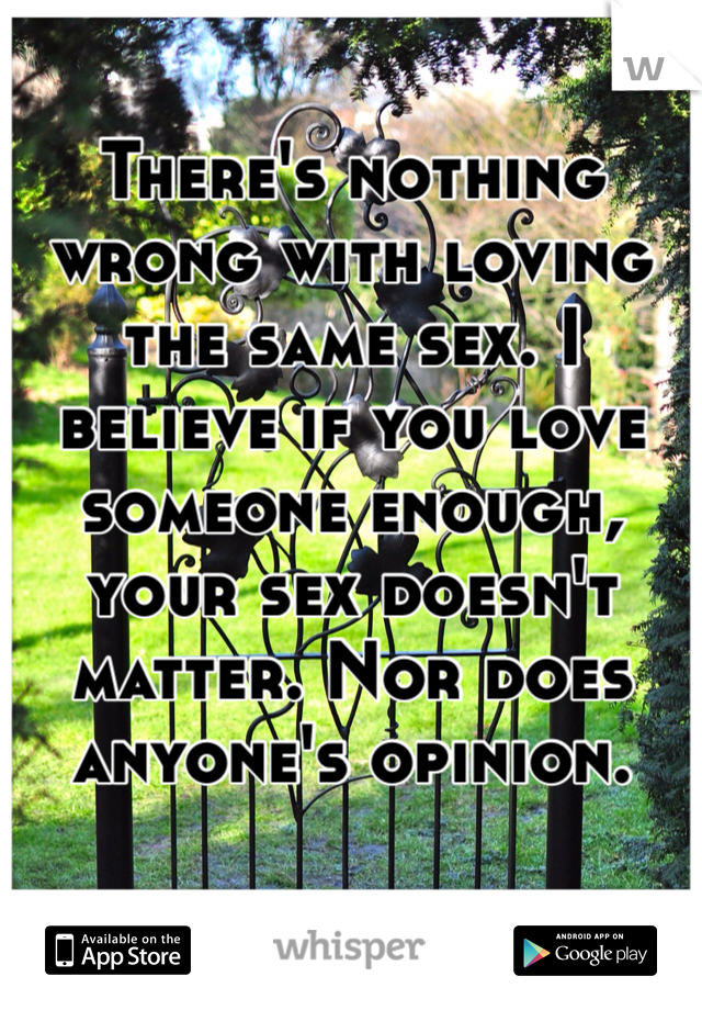 There's nothing wrong with loving the same sex. I believe if you love someone enough, your sex doesn't matter. Nor does anyone's opinion.