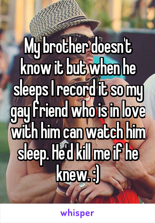 My brother doesn't know it but when he sleeps I record it so my gay friend who is in love with him can watch him sleep. He'd kill me if he knew. :)