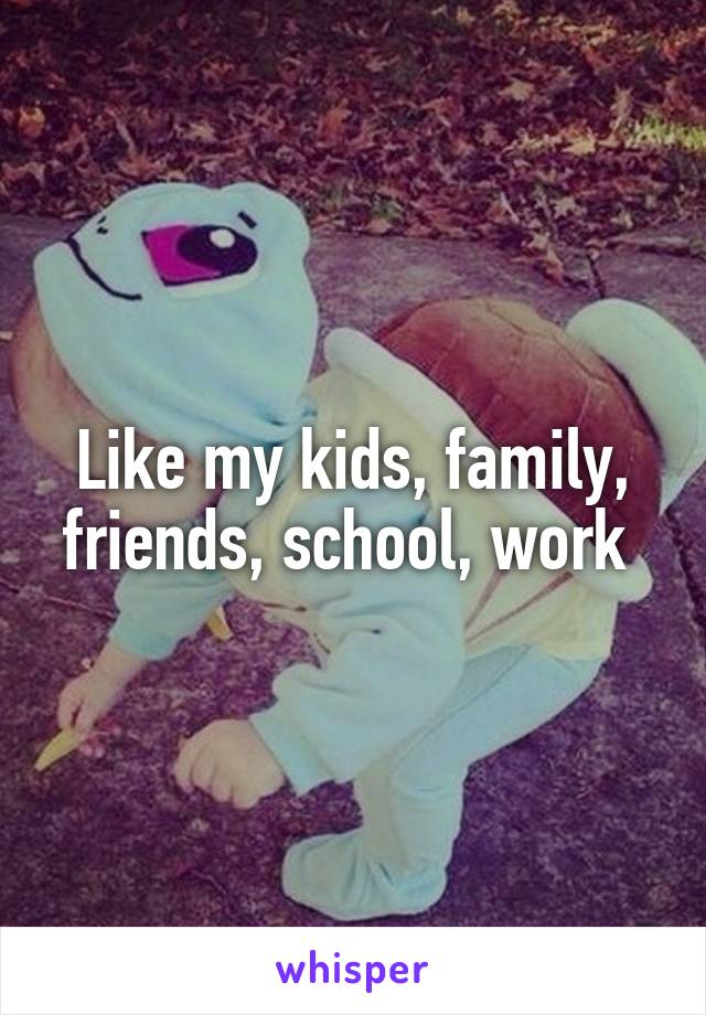 Like my kids, family, friends, school, work 