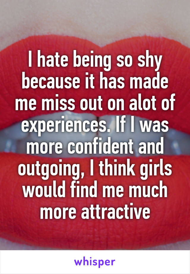 I hate being so shy because it has made me miss out on alot of experiences. If I was more confident and outgoing, I think girls would find me much more attractive