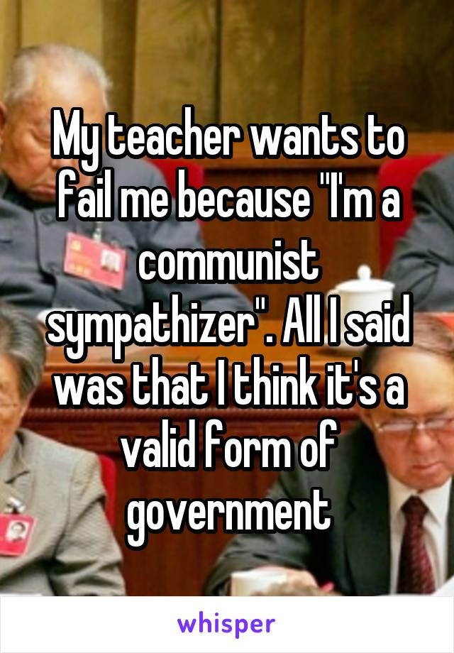 My teacher wants to fail me because "I'm a communist sympathizer". All I said was that I think it's a valid form of government